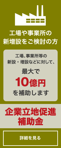 工場や事業所の新増設をご検討の方「企業立地促進補助金」詳しくはコチラ