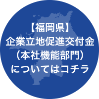 【福岡県】企業立地促進交付金（本社機能部門）についてはコチラ