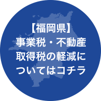 【福岡県】事業税・不動産・取得税の軽減についてはコチラ