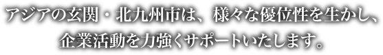 アジアの玄関・北九州市は、様々な優位性を生かし、企業活動を力強くサポートいたします。